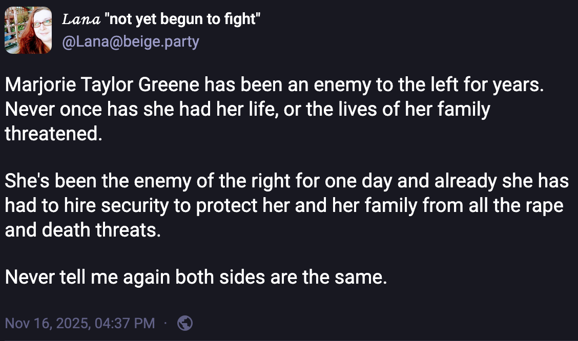 𝐿𝒶𝓃𝒶 "not yet begun to fight" @Lana@beige.party  Marjorie Taylor Greene has been an enemy to the left for years. Never once has she had her life, or the lives of her family threatened.   She's been the enemy of the right for one day and already she has had to hire security to protect her and her family from all the rape and death threats.   Never tell me again both sides are the same. Nov 16, 2025, 04:37 PM